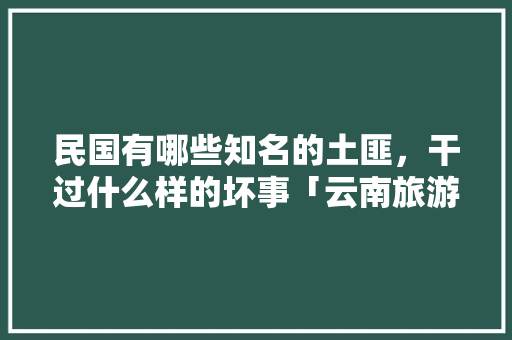 民国有哪些知名的土匪，干过什么样的坏事「云南旅游住深山攻略图片大全」 民国有哪些知名的土匪，干过什么样的坏事「云南旅游住深山攻略图片大全」 健康母婴