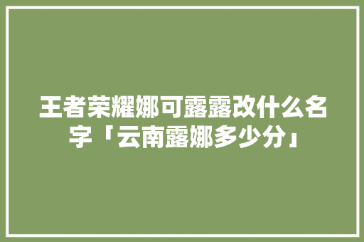 王者荣耀娜可露露改什么名字「云南露娜多少分」 王者荣耀娜可露露改什么名字「云南露娜多少分」 教育法律
