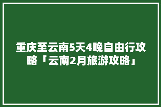 重庆至云南5天4晚自由行攻略「云南2月旅游攻略」 重庆至云南5天4晚自由行攻略「云南2月旅游攻略」 教育法律