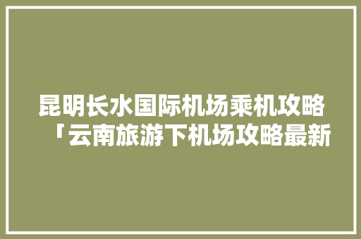 昆明长水国际机场乘机攻略「云南旅游下机场攻略最新政策」 昆明长水国际机场乘机攻略「云南旅游下机场攻略最新政策」 手机电脑