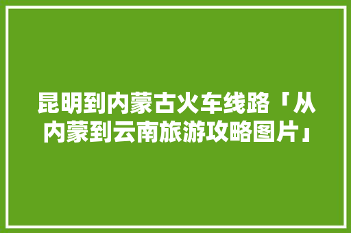 昆明到内蒙古火车线路「从内蒙到云南旅游攻略图片」 昆明到内蒙古火车线路「从内蒙到云南旅游攻略图片」 时尚穿搭