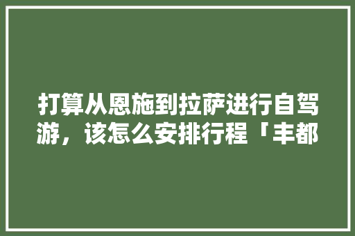 打算从恩施到拉萨进行自驾游，该怎么安排行程「丰都到云南旅游攻略路线」 打算从恩施到拉萨进行自驾游，该怎么安排行程「丰都到云南旅游攻略路线」 旅游攻略