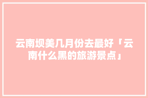 云南坝美几月份去最好「云南什么黑的旅游景点」 云南坝美几月份去最好「云南什么黑的旅游景点」 时尚穿搭