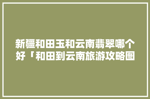 新疆和田玉和云南翡翠哪个好「和田到云南旅游攻略图片大全」 新疆和田玉和云南翡翠哪个好「和田到云南旅游攻略图片大全」 教育法律