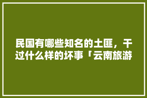 民国有哪些知名的土匪，干过什么样的坏事「云南旅游住深山攻略路线图」 民国有哪些知名的土匪，干过什么样的坏事「云南旅游住深山攻略路线图」 健康母婴