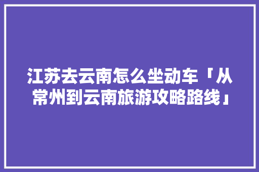 江苏去云南怎么坐动车「从常州到云南旅游攻略路线」 江苏去云南怎么坐动车「从常州到云南旅游攻略路线」 美食菜谱
