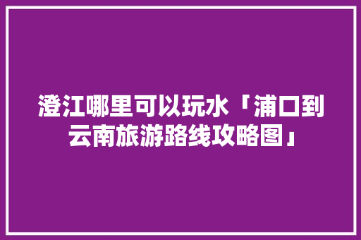 澄江哪里可以玩水「浦口到云南旅游路线攻略图」 澄江哪里可以玩水「浦口到云南旅游路线攻略图」 旅游攻略