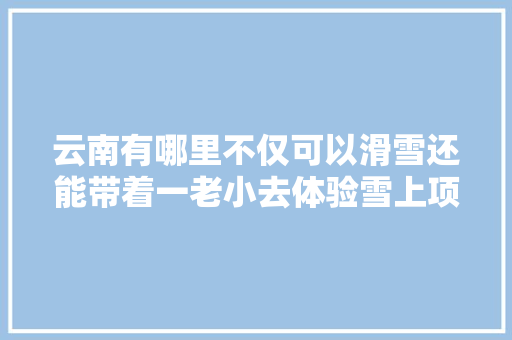云南有哪里不仅可以滑雪还能带着一老小去体验雪上项目「慢游记云南旅游攻略图片大全」 云南有哪里不仅可以滑雪还能带着一老小去体验雪上项目「慢游记云南旅游攻略图片大全」 美食菜谱