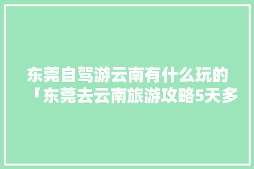 东莞自驾游云南有什么玩的「东莞去云南旅游攻略5天多少钱」 东莞自驾游云南有什么玩的「东莞去云南旅游攻略5天多少钱」 教育法律