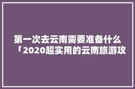 第一次去云南需要准备什么「2020超实用的云南旅游攻略」 第一次去云南需要准备什么「2020超实用的云南旅游攻略」 健康母婴