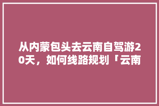 从内蒙包头去云南自驾游20天，如何线路规划「云南旅游一条线怎么走的」 从内蒙包头去云南自驾游20天，如何线路规划「云南旅游一条线怎么走的」 教育法律