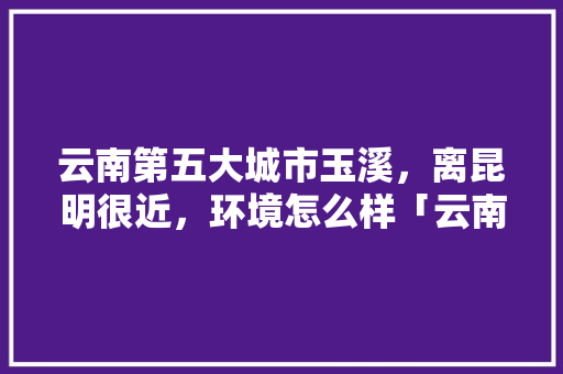 云南第五大城市玉溪，离昆明很近，环境怎么样「云南旅游城市推荐攻略一日游」 云南第五大城市玉溪，离昆明很近，环境怎么样「云南旅游城市推荐攻略一日游」 健康母婴