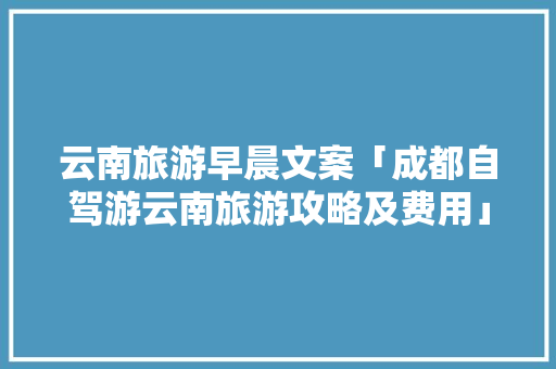云南旅游早晨文案「成都自驾游云南旅游攻略及费用」 云南旅游早晨文案「成都自驾游云南旅游攻略及费用」 健康母婴