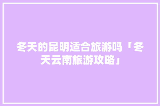 冬天的昆明适合旅游吗「冬天云南旅游攻略」 冬天的昆明适合旅游吗「冬天云南旅游攻略」 汽车常识