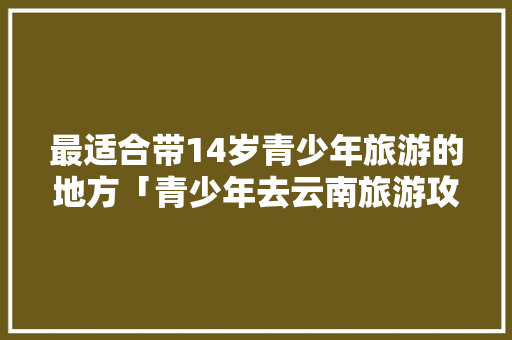 最适合带14岁青少年旅游的地方「青少年去云南旅游攻略大全」 最适合带14岁青少年旅游的地方「青少年去云南旅游攻略大全」 旅游攻略
