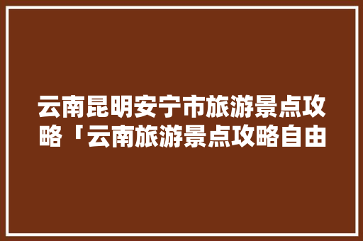 云南昆明安宁市旅游景点攻略「云南旅游景点攻略自由行西双版纳」 云南昆明安宁市旅游景点攻略「云南旅游景点攻略自由行西双版纳」 汽车常识