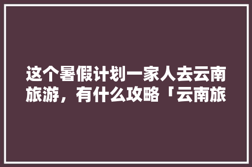 这个暑假计划一家人去云南旅游，有什么攻略「云南旅游攻略2个人免费」 这个暑假计划一家人去云南旅游，有什么攻略「云南旅游攻略2个人免费」 旅游攻略