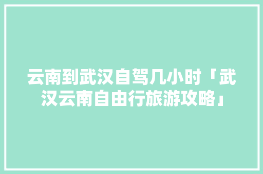 云南到武汉自驾几小时「武汉云南自由行旅游攻略」 云南到武汉自驾几小时「武汉云南自由行旅游攻略」 健康母婴