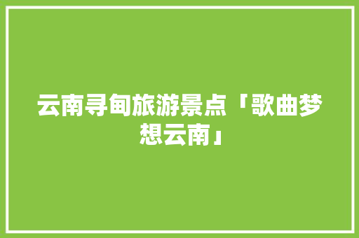 云南寻甸旅游景点「歌曲梦想云南」 云南寻甸旅游景点「歌曲梦想云南」 汽车常识