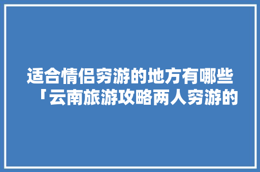 适合情侣穷游的地方有哪些「云南旅游攻略两人穷游的地方」 适合情侣穷游的地方有哪些「云南旅游攻略两人穷游的地方」 汽车常识