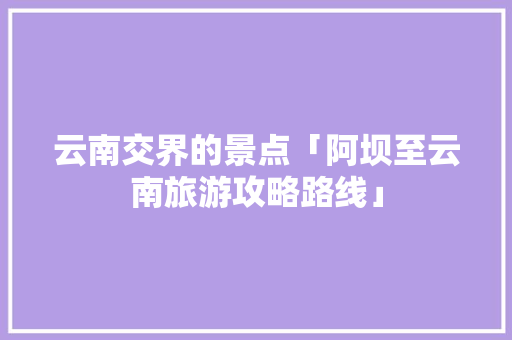 云南交界的景点「阿坝至云南旅游攻略路线」 云南交界的景点「阿坝至云南旅游攻略路线」 时尚穿搭