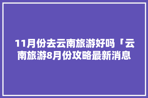 11月份去云南旅游好吗「云南旅游8月份攻略最新消息」 11月份去云南旅游好吗「云南旅游8月份攻略最新消息」 旅游攻略