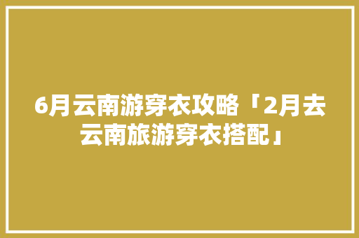 6月云南游穿衣攻略「2月去云南旅游穿衣搭配」 6月云南游穿衣攻略「2月去云南旅游穿衣搭配」 教育法律