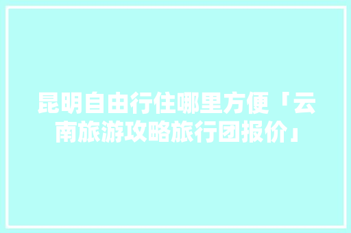 昆明自由行住哪里方便「云南旅游攻略旅行团报价」 昆明自由行住哪里方便「云南旅游攻略旅行团报价」 汽车常识