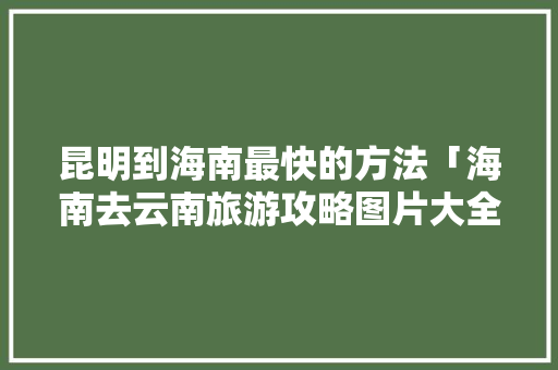 昆明到海南最快的方法「海南去云南旅游攻略图片大全」 昆明到海南最快的方法「海南去云南旅游攻略图片大全」 汽车常识