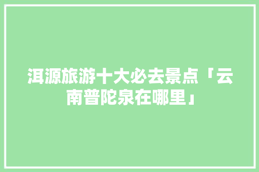 洱源旅游十大必去景点「云南普陀泉在哪里」 洱源旅游十大必去景点「云南普陀泉在哪里」 汽车常识