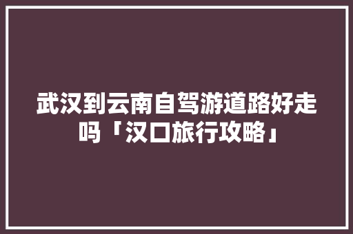 武汉到云南自驾游道路好走吗「汉口旅行攻略」 武汉到云南自驾游道路好走吗「汉口旅行攻略」 时尚穿搭