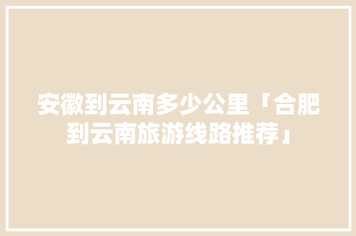 安徽到云南多少公里「合肥到云南旅游线路推荐」 安徽到云南多少公里「合肥到云南旅游线路推荐」 汽车常识