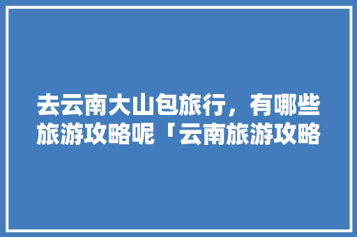 去云南大山包旅行，有哪些旅游攻略呢「云南旅游攻略不去后悔了」 去云南大山包旅行，有哪些旅游攻略呢「云南旅游攻略不去后悔了」 健康母婴