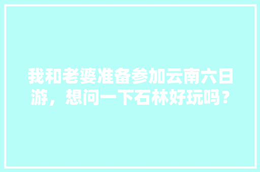 我和老婆准备参加云南六日游，想问一下石林好玩吗？有哪些旅游攻略推荐「云南旅游省钱攻略」 我和老婆准备参加云南六日游，想问一下石林好玩吗？有哪些旅游攻略推荐「云南旅游省钱攻略」 健康母婴
