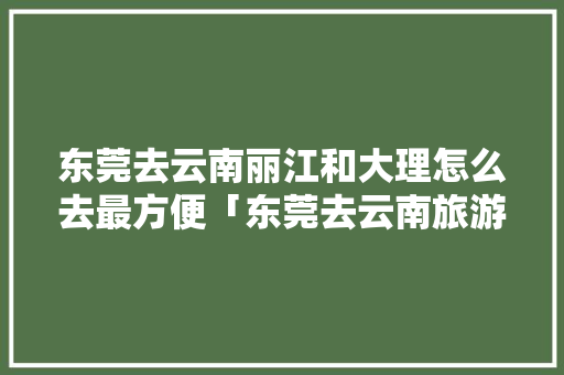 东莞去云南丽江和大理怎么去最方便「东莞去云南旅游」 东莞去云南丽江和大理怎么去最方便「东莞去云南旅游」 健康母婴