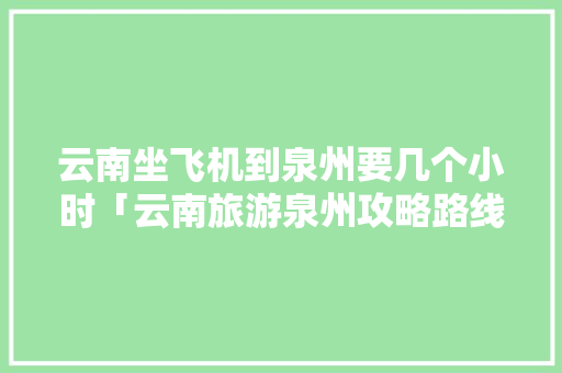 云南坐飞机到泉州要几个小时「云南旅游泉州攻略路线图」 云南坐飞机到泉州要几个小时「云南旅游泉州攻略路线图」 时尚穿搭