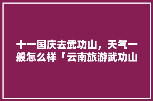 十一国庆去武功山，天气一般怎么样「云南旅游武功山攻略一日游」 十一国庆去武功山，天气一般怎么样「云南旅游武功山攻略一日游」 时尚穿搭