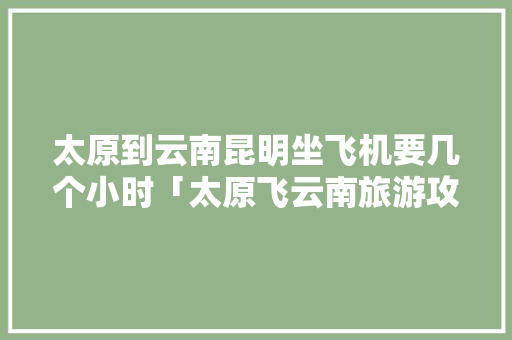 太原到云南昆明坐飞机要几个小时「太原飞云南旅游攻略最新消息」 太原到云南昆明坐飞机要几个小时「太原飞云南旅游攻略最新消息」 美食菜谱