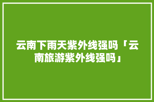 云南下雨天紫外线强吗「云南旅游紫外线强吗」 云南下雨天紫外线强吗「云南旅游紫外线强吗」 旅游攻略