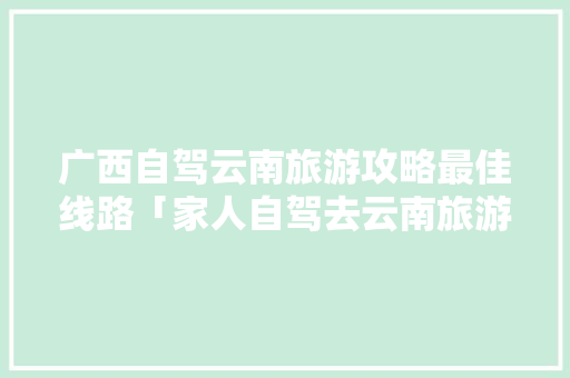 广西自驾云南旅游攻略最佳线路「家人自驾去云南旅游攻略图」 广西自驾云南旅游攻略最佳线路「家人自驾去云南旅游攻略图」 健康母婴