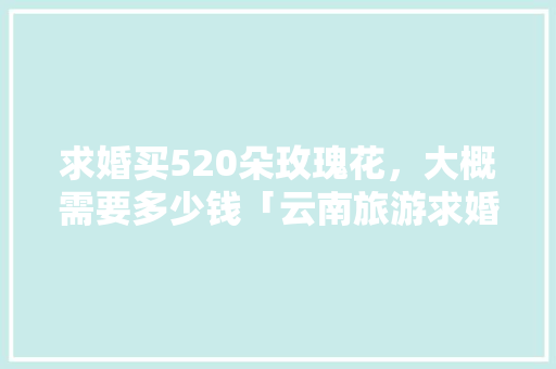 求婚买520朵玫瑰花，大概需要多少钱「云南旅游求婚攻略大全最新消息」 求婚买520朵玫瑰花，大概需要多少钱「云南旅游求婚攻略大全最新消息」 汽车常识