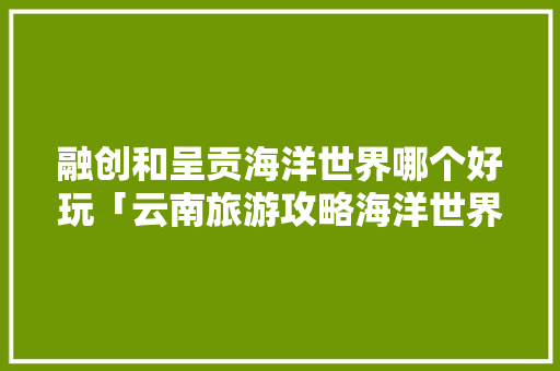融创和呈贡海洋世界哪个好玩「云南旅游攻略海洋世界游玩」 融创和呈贡海洋世界哪个好玩「云南旅游攻略海洋世界游玩」 教育法律