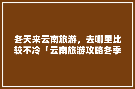 冬天来云南旅游，去哪里比较不冷「云南旅游攻略冬季2月1日」 冬天来云南旅游，去哪里比较不冷「云南旅游攻略冬季2月1日」 健康母婴