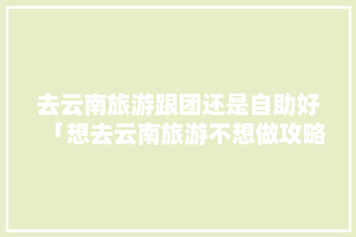 去云南旅游跟团还是自助好「想去云南旅游不想做攻略怎么办」 去云南旅游跟团还是自助好「想去云南旅游不想做攻略怎么办」 汽车常识