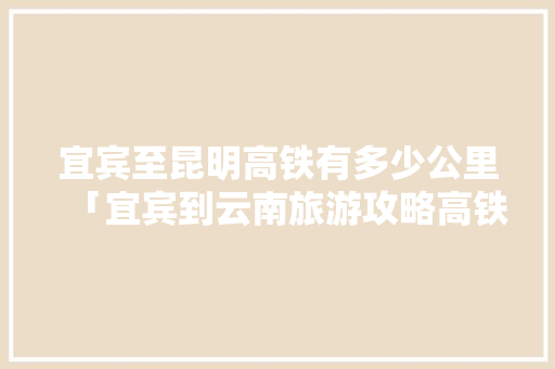 宜宾至昆明高铁有多少公里「宜宾到云南旅游攻略高铁路线」 宜宾至昆明高铁有多少公里「宜宾到云南旅游攻略高铁路线」 手机电脑