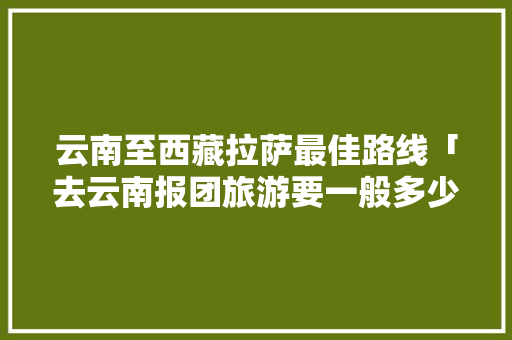 云南至西藏拉萨最佳路线「去云南报团旅游要一般多少钱」 云南至西藏拉萨最佳路线「去云南报团旅游要一般多少钱」 时尚穿搭