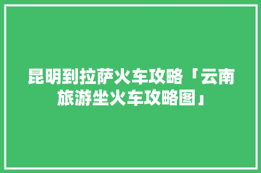昆明到拉萨火车攻略「云南旅游坐火车攻略图」 昆明到拉萨火车攻略「云南旅游坐火车攻略图」 美食菜谱
