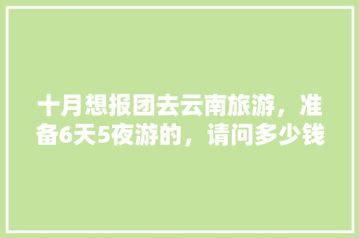 十月想报团去云南旅游，准备6天5夜游的，请问多少钱「云南5日游多少钱一个人」 十月想报团去云南旅游，准备6天5夜游的，请问多少钱「云南5日游多少钱一个人」 手机电脑