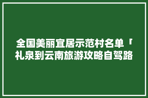 全国美丽宜居示范村名单「礼泉到云南旅游攻略自驾路线」 全国美丽宜居示范村名单「礼泉到云南旅游攻略自驾路线」 汽车常识