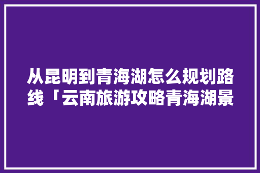 从昆明到青海湖怎么规划路线「云南旅游攻略青海湖景区」 从昆明到青海湖怎么规划路线「云南旅游攻略青海湖景区」 汽车常识